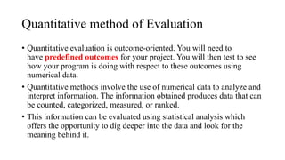 Quantitative method of Evaluation
• Quantitative evaluation is outcome-oriented. You will need to
have predefined outcomes for your project. You will then test to see
how your program is doing with respect to these outcomes using
numerical data.
• Quantitative methods involve the use of numerical data to analyze and
interpret information. The information obtained produces data that can
be counted, categorized, measured, or ranked.
• This information can be evaluated using statistical analysis which
offers the opportunity to dig deeper into the data and look for the
meaning behind it.
 