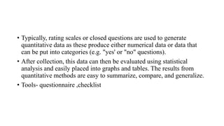 • Typically, rating scales or closed questions are used to generate
quantitative data as these produce either numerical data or data that
can be put into categories (e.g. "yes' or "no" questions).
• After collection, this data can then be evaluated using statistical
analysis and easily placed into graphs and tables. The results from
quantitative methods are easy to summarize, compare, and generalize.
• Tools- questionnaire ,checklist
 