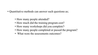 • Quantitative methods can answer such questions as;
• How many people attended?
• How much did the training program cost?
• How many workshops did you complete?·
• How many people completed or passed the program?
• What were the assessments outcomes?
 