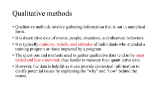Qualitative methods
• Qualitative methods involve gathering information that is not in numerical
form.
• It is descriptive data of events, people, situations, and observed behaviors.
• It is typically opinions, beliefs, and attitudes of individuals who attended a
training program or those impacted by a program.
• The questions and methods used to gather qualitative data tend to be open
ended and less structured, thus harder to measure than quantitative data.
• However, the data is helpful as it can provide contextual information to
clarify potential issues by explaining the "why" and "how" behind the
issues.
 