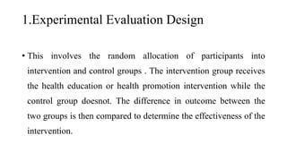1.Experimental Evaluation Design
• This involves the random allocation of participants into
intervention and control groups . The intervention group receives
the health education or health promotion intervention while the
control group doesnot. The difference in outcome between the
two groups is then compared to determine the effectiveness of the
intervention.
 