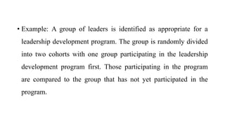 • Example: A group of leaders is identified as appropriate for a
leadership development program. The group is randomly divided
into two cohorts with one group participating in the leadership
development program first. Those participating in the program
are compared to the group that has not yet participated in the
program.
 