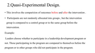 2.Quasi-Experimental Design.
• This involves the comparision of outcomes before and after the intervention .
• Participants are not randomly allocated into groups , but the intervention
group is compared to a control group or to the same group before the
intervention.
Example:
Leaders choose whether to participate in a leadership development program or
not. Those participating in the program are compared to themselves before the
program or to other groups who did not participate in the program.
 