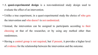• A quasi-experimental design is a non-randomized study design used to
evaluate the effect of an intervention.
• Unlike a true experiment, in a quasi-experimental study the choice of who gets
the intervention and who doesn’t is not randomized.
• Instead, the intervention can be assigned to participants according to their
choosing or that of the researcher, or by using any method other than
randomness.
• Having a control group is not required, but if present, it provides a higher level
of evidence for the relationship between the intervention and the outcome.
 