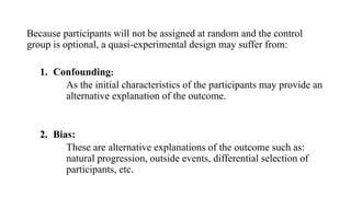 Because participants will not be assigned at random and the control
group is optional, a quasi-experimental design may suffer from:
1. Confounding:
As the initial characteristics of the participants may provide an
alternative explanation of the outcome.
2. Bias:
These are alternative explanations of the outcome such as:
natural progression, outside events, differential selection of
participants, etc.
 