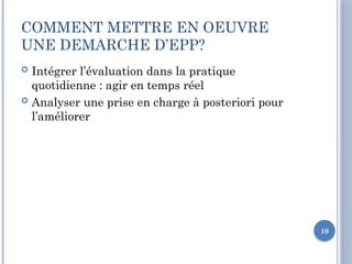 10
COMMENT METTRE EN OEUVRE
UNE DEMARCHE D’EPP?
 Intégrer l’évaluation dans la pratique
quotidienne : agir en temps réel
 Analyser une prise en charge à posteriori pour
l’améliorer
 