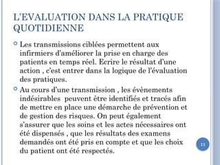11
L’EVALUATION DANS LA PRATIQUE
QUOTIDIENNE
 Les transmissions ciblées permettent aux
infirmiers d’améliorer la prise en charge des
patients en temps réel. Ecrire le résultat d’une
action , c’est entrer dans la logique de l’évaluation
des pratiques.
 Au cours d’une transmission , les évènements
indésirables peuvent être identifiés et tracés afin
de mettre en place une démarche de prévention et
de gestion des risques. On peut également
s’assurer que les soins et les actes nécessaires ont
été dispensés , que les résultats des examens
demandés ont été pris en compte et que les choix
du patient ont été respectés.
 