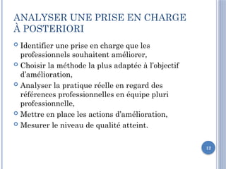12
ANALYSER UNE PRISE EN CHARGE
À POSTERIORI
 Identifier une prise en charge que les
professionnels souhaitent améliorer,
 Choisir la méthode la plus adaptée à l’objectif
d’amélioration,
 Analyser la pratique réelle en regard des
références professionnelles en équipe pluri
professionnelle,
 Mettre en place les actions d’amélioration,
 Mesurer le niveau de qualité atteint.
 