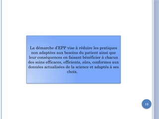 13
La démarche d’EPP vise à réduire les pratiques
non adaptées aux besoins du patient ainsi que
leur conséquences en faisant bénéficier à chacun
des soins efficaces, efficients, sûrs, conformes aux
données actualisées de la science et adaptés à ses
choix.
 