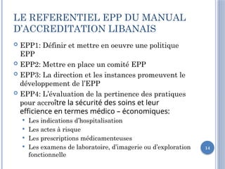 14
LE REFERENTIEL EPP DU MANUAL
D’ACCREDITATION LIBANAIS
 EPP1: Définir et mettre en oeuvre une politique
EPP
 EPP2: Mettre en place un comité EPP
 EPP3: La direction et les instances promeuvent le
développement de l’EPP
 EPP4: L’évaluation de la pertinence des pratiques
pour accroître la sécurité des soins et leur
efficience en termes médico – économiques:
 Les indications d’hospitalisation
 Les actes à risque
 Les prescriptions médicamenteuses
 Les examens de laboratoire, d’imagerie ou d’exploration
fonctionnelle
 