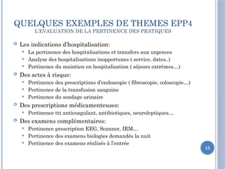 15
QUELQUES EXEMPLES DE THEMES EPP4
L’EVALUATION DE LA PERTINENCE DES PRATIQUES
 Les indications d’hospitalisation:
 La pertinence des hospitalisations et transfers aux urgences
 Analyse des hospitalisations inopportunes ( service, dates..)
 Pertinence du maintien en hospitalisation ( séjours extrêmes…)
 Des actes à risque:
 Pertinence des prescriptions d’endoscopie ( fibroscopie, coloscopie…)
 Pertinence de la transfusion sanguine
 Pertinence du sondage urinaire
 Des prescriptions médicamenteuses:
 Pertinence ttt anticoagulant, antibiotiques, neuroleptiques…
 Des examens complémentaires:
 Pertinence prescription EEG, Scanner, IRM…
 Pertinence des examens biologies demandés la nuit
 Pertinence des examens réalisés à l’entrée
 