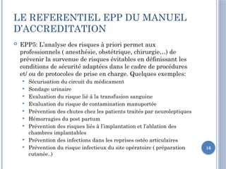 16
LE REFERENTIEL EPP DU MANUEL
D’ACCREDITATION
 EPP5: L’analyse des risques à priori permet aux
professionnels ( anesthésie, obstétrique, chirurgie…) de
prévenir la survenue de risques évitables en définissant les
conditions de sécurité adaptées dans le cadre de procédures
et/ ou de protocoles de prise en charge. Quelques exemples:
 Sécurisation du circuit du médicament
 Sondage urinaire
 Evaluation du risque lié à la transfusion sanguine
 Evaluation du risque de contamination manuportée
 Prévention des chutes chez les patients traités par neuroleptiques
 Hémorragies du post partum
 Prévention des risques liés à l’implantation et l’ablation des
chambres implantables
 Prévention des infections dans les reprises ostéo articulaires
 Prévention du risque infectieux du site opératoire ( préparation
cutanée..)
 