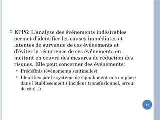 17
 EPP6: L’analyse des événements indésirables
permet d’identifier les causes immédiates et
latentes de survenue de ces événements et
d’éviter la récurrence de ces événements en
mettant en oeuvre des mesures de réduction des
risques. Elle peut concerner des événements:
 Prédéfinis (événements sentinelles)
 Identifiés par le système de signalement mis en place
dans l’établissement ( incident transfusionnel, erreur
de côté,..)
 