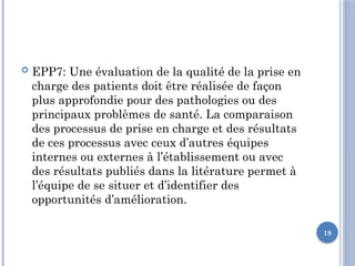 18
 EPP7: Une évaluation de la qualité de la prise en
charge des patients doit être réalisée de façon
plus approfondie pour des pathologies ou des
principaux problèmes de santé. La comparaison
des processus de prise en charge et des résultats
de ces processus avec ceux d’autres équipes
internes ou externes à l’établissement ou avec
des résultats publiés dans la litérature permet à
l’équipe de se situer et d’identifier des
opportunités d’amélioration.
 