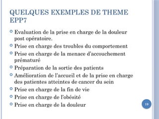 19
QUELQUES EXEMPLES DE THEME
EPP7
 Evaluation de la prise en charge de la douleur
post opératoire.
 Prise en charge des troubles du comportement
 Prise en charge de la menace d’accouchement
prématuré
 Préparation de la sortie des patients
 Amélioration de l’accueil et de la prise en charge
des patientes atteintes de cancer du sein
 Prise en charge de la fin de vie
 Prise en charge de l’obésité
 Prise en charge de la douleur
 