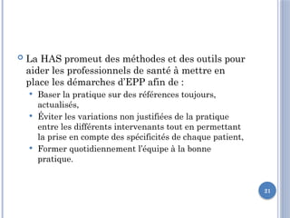 21
 La HAS promeut des méthodes et des outils pour
aider les professionnels de santé à mettre en
place les démarches d’EPP afin de :
 Baser la pratique sur des références toujours,
actualisés,
 Éviter les variations non justifiées de la pratique
entre les différents intervenants tout en permettant
la prise en compte des spécificités de chaque patient,
 Former quotidiennement l’équipe à la bonne
pratique.
 