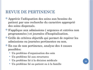 26
REVUE DE PERTINENCE
 Apprécie l’adéquation des soins aux besoins du
patient par une recherche du caractère approprié
des soins dispensés.
 S’applique aux admissions ( urgences et entrées non
programmées ) et journées d’hospitalisation.
 Grille de critères objectifs qui permet de repérer les
admissions ou journées pertinentes ou non.
 En cas de non pertinence, analyse des 4 causes
possibles:
 Un problème d’organisation des soin
 Un problème lié aux structures
 Un problème lié à la décision médicale
 Un problème lié au patient ou à la famille
 