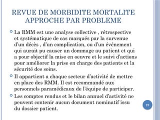 27
REVUE DE MORBIDITE MORTALITE
APPROCHE PAR PROBLEME
 La RMM est une analyse collective , rétrospective
et systématique de cas marqués par la survenue
d’un décès , d’un complication, ou d’un événement
qui aurait pu causer un dommage au patient et qui
a pour objectif la mise en oeuvre et le suivi d’actions
pour améliorer la prise en charge des patients et la
sécurité des soins.
 Il appartient a chaque secteur d’activité de mettre
en place des RMM. Il est recommandé aux
personnels paramédicaux de l’équipe de participer.
 Les comptes rendus et le bilan annuel d’activité ne
peuvent contenir aucun document nominatif issu
du dossier patient.
 