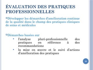 28
ÉVALUATION DES PRATIQUES
PROFESSIONNELLES
Développer les démarches d’amélioration continue
de la qualité dans le champ des pratiques cliniques
de soins et médicales
Démarches basées sur
 l’analyse pluri-professionnelle des
pratiques en référence à des
recommandations
 la mise en œuvre et le suivi d’actions
d’amélioration des pratiques
 