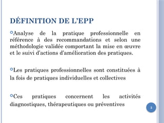 3
DÉFINITION DE L’EPP
Analyse de la pratique professionnelle en
référence à des recommandations et selon une
méthodologie validée comportant la mise en œuvre
et le suivi d’actions d’amélioration des pratiques.
Les pratiques professionnelles sont constituées à
la fois de pratiques individuelles et collectives
Ces pratiques concernent les activités
diagnostiques, thérapeutiques ou préventives
 