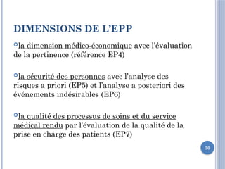 30
DIMENSIONS DE L’EPP
la dimension médico-économique avec l’évaluation
de la pertinence (référence EP4)
la sécurité des personnes avec l’analyse des
risques a priori (EP5) et l’analyse a posteriori des
événements indésirables (EP6)
la qualité des processus de soins et du service
médical rendu par l’évaluation de la qualité de la
prise en charge des patients (EP7)
 