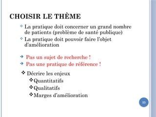35
CHOISIR LE THÈME
 La pratique doit concerner un grand nombre
de patients (problème de santé publique)
 La pratique doit pouvoir faire l’objet
d’amélioration
 Pas un sujet de recherche !
 Pas une pratique de référence !
 Décrire les enjeux
Quantitatifs
Qualitatifs
Marges d’amélioration
 