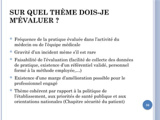 36
SUR QUEL THÈME DOIS-JE
M’ÉVALUER ?
 Fréquence de la pratique évaluée dans l’activité du
médecin ou de l’équipe médicale
 Gravité d’un incident même s’il est rare
 Faisabilité de l’évaluation (facilité de collecte des données
de pratique, existence d’un référentiel validé, personnel
formé à la méthode employée,…)
 Existence d’une marge d’amélioration possible pour le
professionnel engagé
 Thème cohérent par rapport à la politique de
l’établissement, aux priorités de santé publique et aux
orientations nationales (Chapitre sécurité du patient)
 