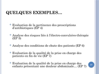 37
QUELQUES EXEMPLES…
 Evaluation de la pertinence des prescriptions
d’antibiotiques (EP 4)
 Analyse des risques liés à l’électro-convulsivo-thérapie
(EP 5)
 Analyse des conditions de chute des patients (EP 6)
 Evaluation de la qualité de la prise en charge des
patients en fin de vie (EP 7)
 Evaluation de la qualité de la prise en charge des
enfants présentant une douleur abdominale… (EP 7)
 