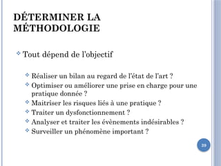 39
DÉTERMINER LA
MÉTHODOLOGIE
 Tout dépend de l’objectif
 Réaliser un bilan au regard de l’état de l’art ?
 Optimiser ou améliorer une prise en charge pour une
pratique donnée ?
 Maitrîser les risques liés à une pratique ?
 Traiter un dysfonctionnement ?
 Analyser et traiter les évènements indésirables ?
 Surveiller un phénomène important ?
 