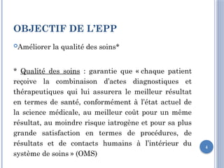 4
OBJECTIF DE L’EPP
Améliorer la qualité des soins*
* Qualité des soins : garantie que « chaque patient
reçoive la combinaison d’actes diagnostiques et
thérapeutiques qui lui assurera le meilleur résultat
en termes de santé, conformément à l’état actuel de
la science médicale, au meilleur coût pour un même
résultat, au moindre risque iatrogène et pour sa plus
grande satisfaction en termes de procédures, de
résultats et de contacts humains à l’intérieur du
système de soins » (OMS)
 