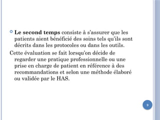 9
 Le second temps consiste à s’assurer que les
patients aient bénéficié des soins tels qu’ils sont
décrits dans les protocoles ou dans les outils.
Cette évaluation se fait lorsqu’on décide de
regarder une pratique professionnelle ou une
prise en charge de patient en référence à des
recommandations et selon une méthode élaboré
ou validée par le HAS.
 