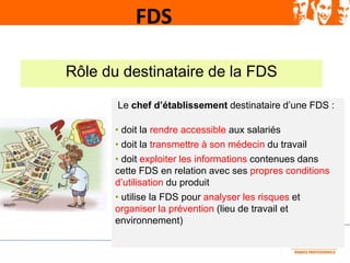 FDS
Rôle du destinataire de la FDS
Le chef d’établissement destinataire d’une FDS :
• doit la rendre accessible aux salari...