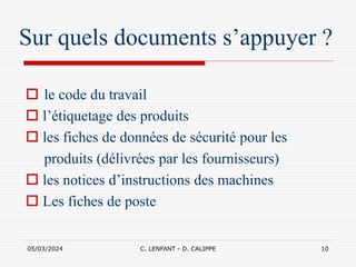 05/03/2024 C. LENFANT - D. CALIPPE 10
Sur quels documents s’appuyer ?
 le code du travail
 l’étiquetage des produits
 les fiches de données de sécurité pour les
produits (délivrées par les fournisseurs)
 les notices d’instructions des machines
 Les fiches de poste
 
