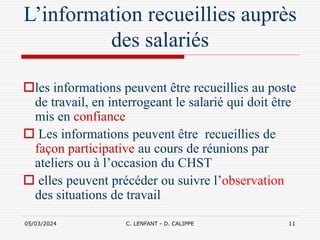 05/03/2024 C. LENFANT - D. CALIPPE 11
L’information recueillies auprès
des salariés
les informations peuvent être recueillies au poste
de travail, en interrogeant le salarié qui doit être
mis en confiance
 Les informations peuvent être recueillies de
façon participative au cours de réunions par
ateliers ou à l’occasion du CHST
 elles peuvent précéder ou suivre l’observation
des situations de travail
 