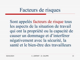 05/03/2024 C. LENFANT - D. CALIPPE 13
Facteurs de risques
Sont appelés facteurs de risque tous
les aspects de la situation de travail
qui ont la propriété ou la capacité de
causer un dommage et d’interférer
négativement avec la sécurité, la
santé et le bien-être des travailleurs
 
