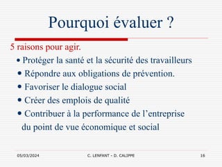 05/03/2024 C. LENFANT - D. CALIPPE 16
Pourquoi évaluer ?
5 raisons pour agir.
 Protéger la santé et la sécurité des travailleurs
 Répondre aux obligations de prévention.
 Favoriser le dialogue social
 Créer des emplois de qualité
 Contribuer à la performance de l’entreprise
du point de vue économique et social
 