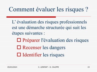 05/03/2024 C. LENFANT - D. CALIPPE 19
Comment évaluer les risques ?
L’ évaluation des risques professionnels
est une démarche structurée qui suit les
étapes suivantes :
 Préparer l'évaluation des risques
 Recenser les dangers
 Identifier les risques
 