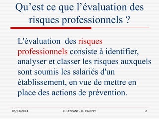 05/03/2024 C. LENFANT - D. CALIPPE 2
Qu’est ce que l’évaluation des
risques professionnels ?
L'évaluation des risques
professionnels consiste à identifier,
analyser et classer les risques auxquels
sont soumis les salariés d'un
établissement, en vue de mettre en
place des actions de prévention.
 