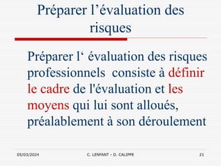 05/03/2024 C. LENFANT - D. CALIPPE 21
Préparer l’évaluation des
risques
Préparer l‘ évaluation des risques
professionnels consiste à définir
le cadre de l'évaluation et les
moyens qui lui sont alloués,
préalablement à son déroulement
 