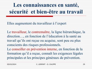 05/03/2024 C. LENFANT - D. CALIPPE 29
Les connaissances en santé,
sécurité et bien-être au travail
Elles augmentent du travailleur à l’expert
Le travailleur, le contremaître, la ligne hiérarchique, la
direction…, en fonction de l’éducation à la santé au
travail qu’ils ont reçue ou acquise, sont peu ou plus
conscients des risques professionnels.
Le conseiller en prévention interne, en fonction de la
formation qu’il a reçue, connaît les exigences légales
principales et les principes généraux de prévention.
 