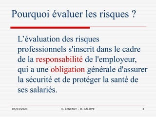 05/03/2024 C. LENFANT - D. CALIPPE 3
Pourquoi évaluer les risques ?
L’évaluation des risques
professionnels s'inscrit dans le cadre
de la responsabilité de l'employeur,
qui a une obligation générale d'assurer
la sécurité et de protéger la santé de
ses salariés.
 