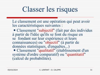 05/03/2024 C. LENFANT - D. CALIPPE 31
Classer les risques
Le classement est une opération qui peut avoir
les caractéristiques suivantes :
 Classement "subjectif" (fait par des individus
à partir de l'idée qu'ils se font du risque en
se fondant sur leur expérience et leurs
connaissances) ou "objectif" (à partir de
données statistiques, d'enquêtes...)
 Classement "qualitatif" (établissement d'un
système d'ordre comparatif) ou "quantitatif"
(calcul de probabilités).
 