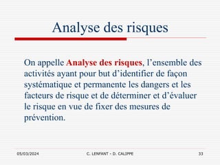 05/03/2024 C. LENFANT - D. CALIPPE 33
Analyse des risques
On appelle Analyse des risques, l’ensemble des
activités ayant pour but d’identifier de façon
systématique et permanente les dangers et les
facteurs de risque et de déterminer et d’évaluer
le risque en vue de fixer des mesures de
prévention.
 
