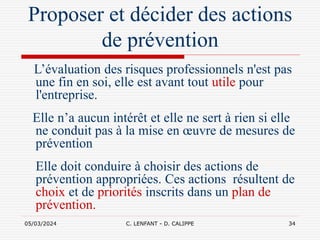 05/03/2024 C. LENFANT - D. CALIPPE 34
Proposer et décider des actions
de prévention
L’évaluation des risques professionnels n'est pas
une fin en soi, elle est avant tout utile pour
l'entreprise.
Elle n’a aucun intérêt et elle ne sert à rien si elle
ne conduit pas à la mise en œuvre de mesures de
prévention
Elle doit conduire à choisir des actions de
prévention appropriées. Ces actions résultent de
choix et de priorités inscrits dans un plan de
prévention.
 