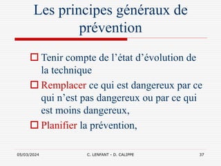 05/03/2024 C. LENFANT - D. CALIPPE 37
Les principes généraux de
prévention
 Tenir compte de l’état d’évolution de
la technique
 Remplacer ce qui est dangereux par ce
qui n’est pas dangereux ou par ce qui
est moins dangereux,
 Planifier la prévention,
 