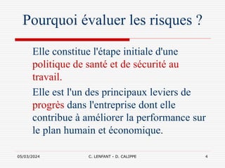 05/03/2024 C. LENFANT - D. CALIPPE 4
Pourquoi évaluer les risques ?
Elle constitue l'étape initiale d'une
politique de santé et de sécurité au
travail.
Elle est l'un des principaux leviers de
progrès dans l'entreprise dont elle
contribue à améliorer la performance sur
le plan humain et économique.
 