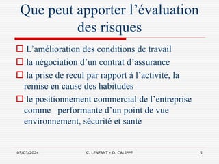 05/03/2024 C. LENFANT - D. CALIPPE 5
Que peut apporter l’évaluation
des risques
 L’amélioration des conditions de travail
 la négociation d’un contrat d’assurance
 la prise de recul par rapport à l’activité, la
remise en cause des habitudes
 le positionnement commercial de l’entreprise
comme performante d’un point de vue
environnement, sécurité et santé
 