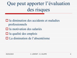 05/03/2024 C. LENFANT - D. CALIPPE 6
Que peut apporter l’évaluation
des risques
 la diminution des accidents et maladies
professionnels
 la motivation des salariés
 la qualité des emplois
 La diminution de l’absentéisme
 