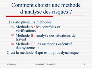 05/03/2024 C. LENFANT - D. CALIPPE 7
Comment choisir une méthode
d’analyse des risques ?
Il existe plusieurs méthodes :
 Méthode A : les contrôles et
vérifications
 Méthode B : analyse des situations de
travail
 Méthode C : les méthodes «sécurité
des systèmes »
C’est la méthode B qui est la plus dynamique.
 