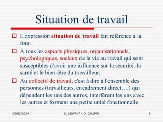 05/03/2024 C. LENFANT - D. CALIPPE 8
Situation de travail
 L'expression situation de travail fait référence à la
fois:
 À tous les aspects physiques, organisationnels,
psychologiques, sociaux de la vie au travail qui sont
susceptibles d'avoir une influence sur la sécurité, la
santé et le bien-être du travailleur;
 Au collectif de travail, c'est à dire à l'ensemble des
personnes (travailleurs, encadrement direct….) qui
dépendent les uns des autres, interfèrent les uns avec
les autres et forment une petite unité fonctionnelle
 